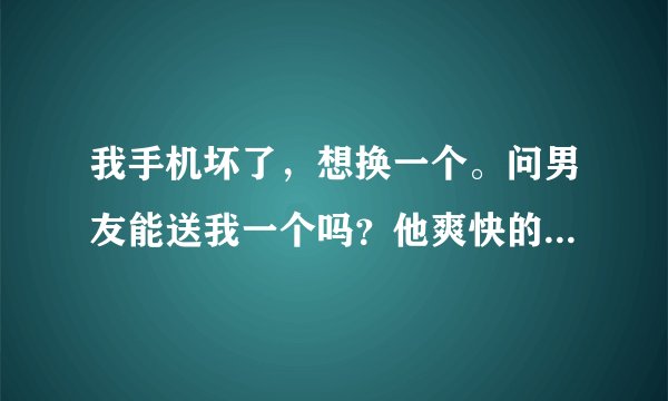 我手机坏了，想换一个。问男友能送我一个吗？他爽快的答应了，价值两