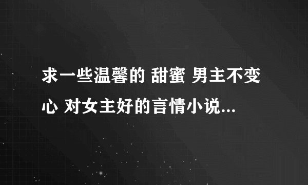 求一些温馨的 甜蜜 男主不变心 对女主好的言情小说 现代古代都可以 不温馨不采纳哦 谢谢各位大大的