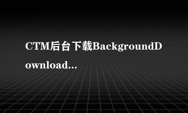 CTM后台下载BackgroundDownloader.exe为什么运行不了？ 貌似很多人都在这悲剧了········