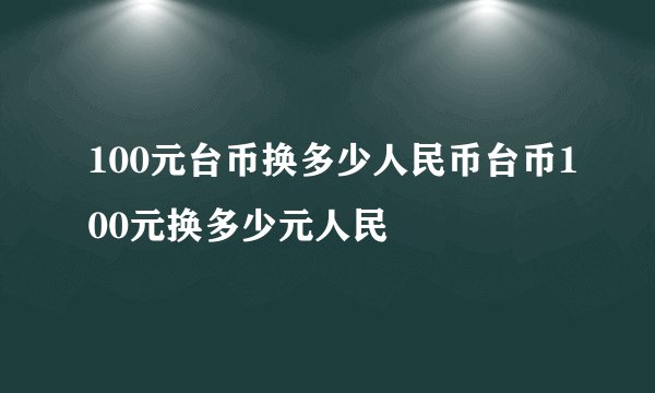 100元台币换多少人民币台币100元换多少元人民