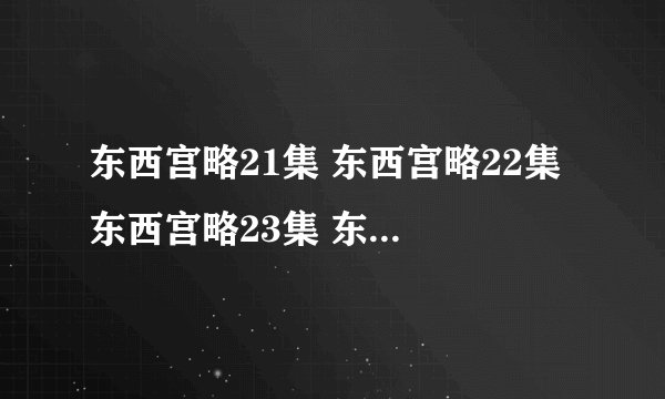 东西宫略21集 东西宫略22集 东西宫略23集 东西宫略24集 东西宫略25集 东西宫略国语版全集下载