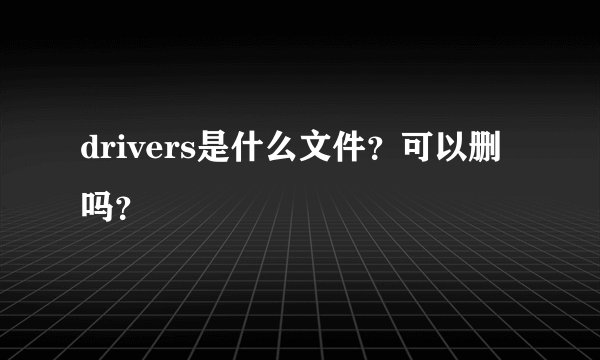 drivers是什么文件？可以删吗？
