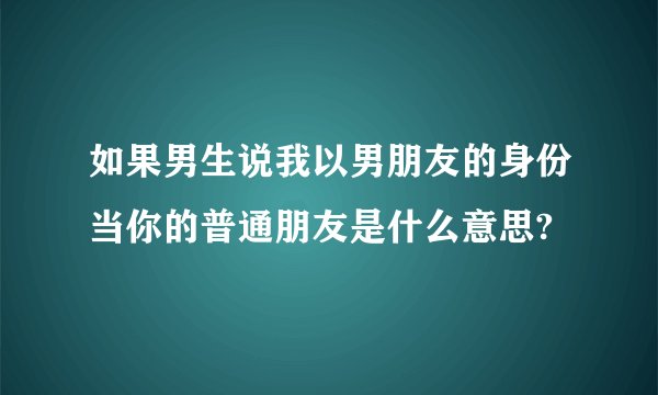 如果男生说我以男朋友的身份当你的普通朋友是什么意思?