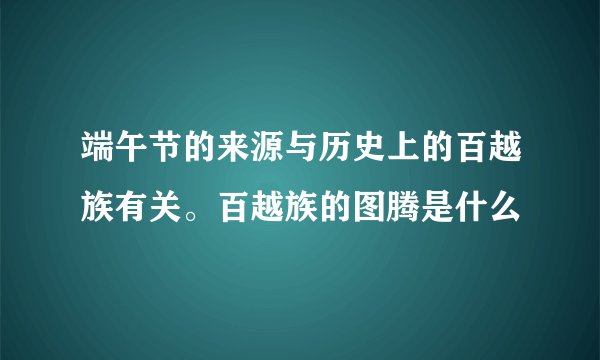 端午节的来源与历史上的百越族有关。百越族的图腾是什么