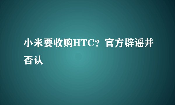 小米要收购HTC？官方辟谣并否认