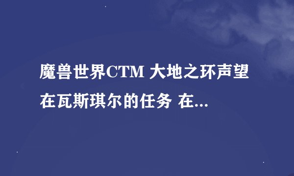 魔兽世界CTM 大地之环声望 在瓦斯琪尔的任务 在哪，有三块地图，我在克尔菩萨之森做任务 没声望