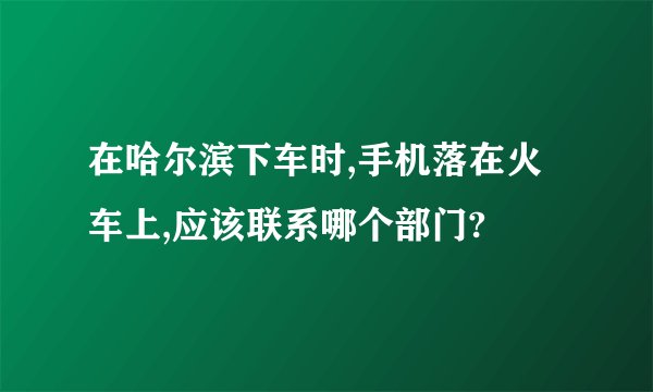 在哈尔滨下车时,手机落在火车上,应该联系哪个部门?