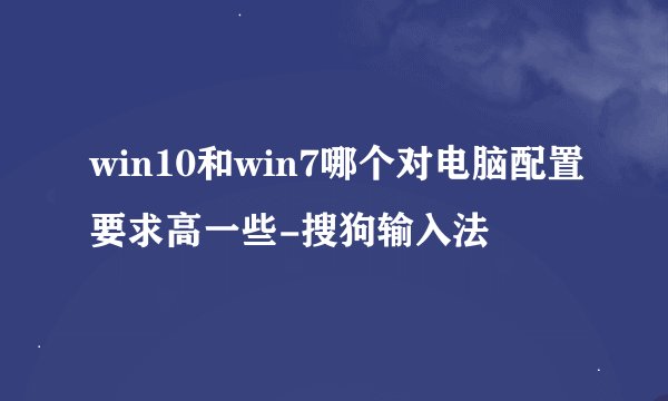 win10和win7哪个对电脑配置要求高一些-搜狗输入法