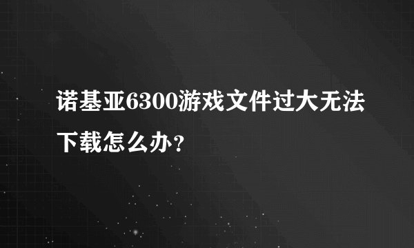 诺基亚6300游戏文件过大无法下载怎么办？