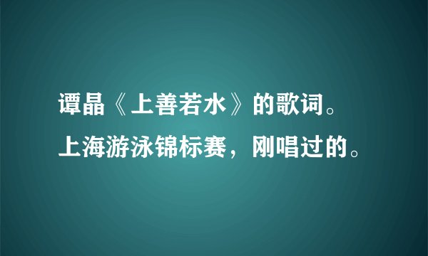 谭晶《上善若水》的歌词。 上海游泳锦标赛，刚唱过的。