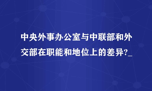 中央外事办公室与中联部和外交部在职能和地位上的差异?_