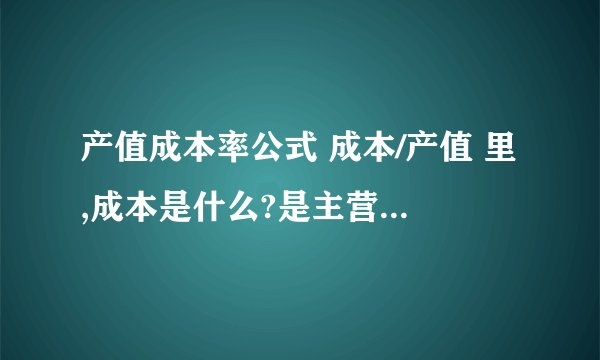 产值成本率公式 成本/产值 里,成本是什么?是主营业务成本吗?产值又是什么