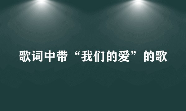 歌词中带“我们的爱”的歌