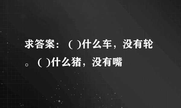 求答案： ( )什么车，没有轮。 ( )什么猪，没有嘴