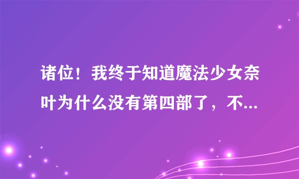 诸位！我终于知道魔法少女奈叶为什么没有第四部了，不过我还是希望魔法少女奈叶能出第四部。