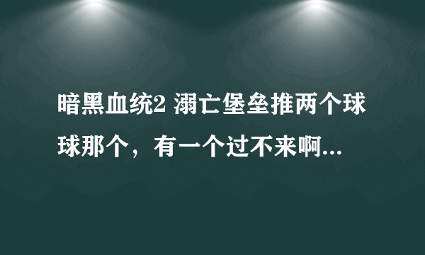 暗黑血统2 溺亡堡垒推两个球球那个，有一个过不来啊，被挡死了，咋整啊~~~