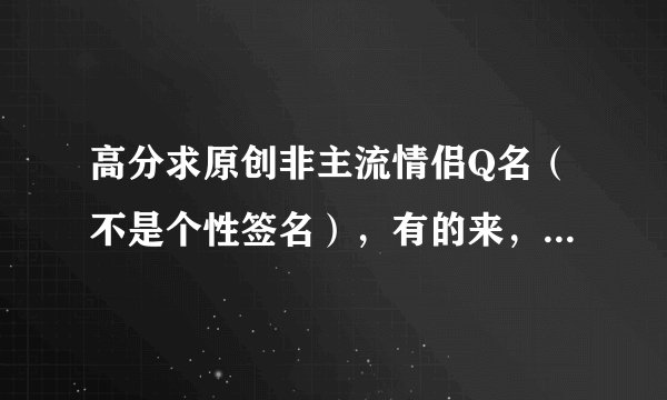 高分求原创非主流情侣Q名（不是个性签名），有的来，100分的！！