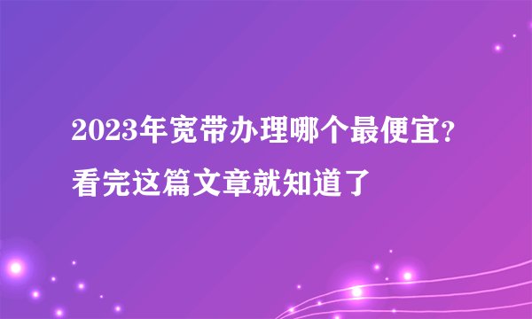 2023年宽带办理哪个最便宜？看完这篇文章就知道了
