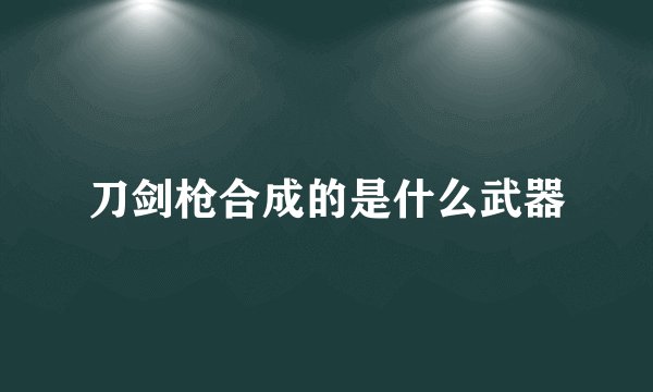 刀剑枪合成的是什么武器