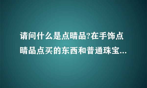 请问什么是点晴品?在手饰点晴品点买的东西和普通珠宝店卖的有什么不同?