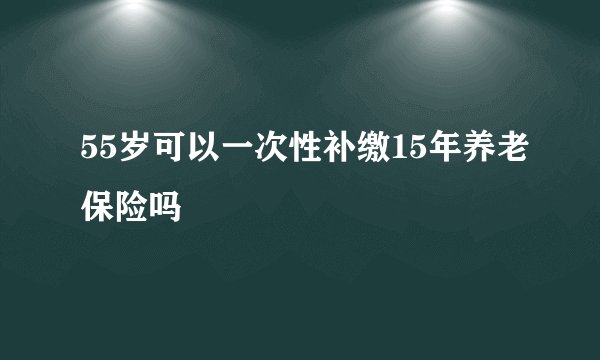 55岁可以一次性补缴15年养老保险吗