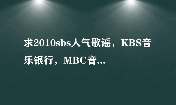 求2010sbs人气歌谣，KBS音乐银行，MBC音乐中心里好听的歌曲!