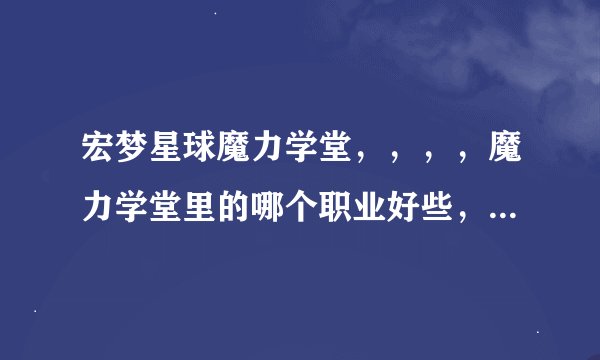 宏梦星球魔力学堂，，，，魔力学堂里的哪个职业好些，，，，，我可不是新手啊，我号83级，想重传号