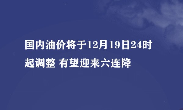 国内油价将于12月19日24时起调整 有望迎来六连降