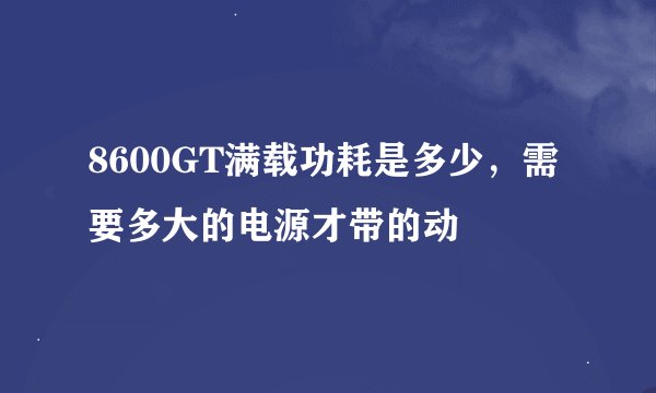 8600GT满载功耗是多少，需要多大的电源才带的动