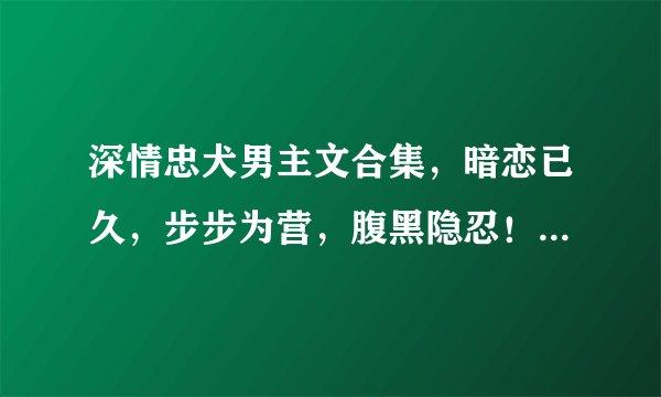 深情忠犬男主文合集，暗恋已久，步步为营，腹黑隐忍！爱她十年如一日，宠妻无下限！甜度爆表！