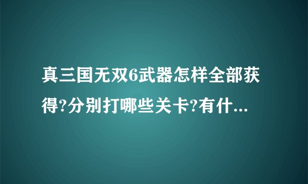 真三国无双6武器怎样全部获得?分别打哪些关卡?有什么条件?希望大侠们能帮我一一列一下.我以前玩真三4的.