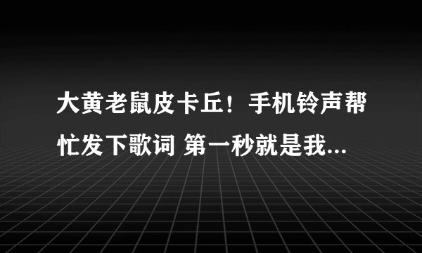 大黄老鼠皮卡丘！手机铃声帮忙发下歌词 第一秒就是我名字叫皮丘 进化叫比卡丘..... 要直接唱的~~~~~~