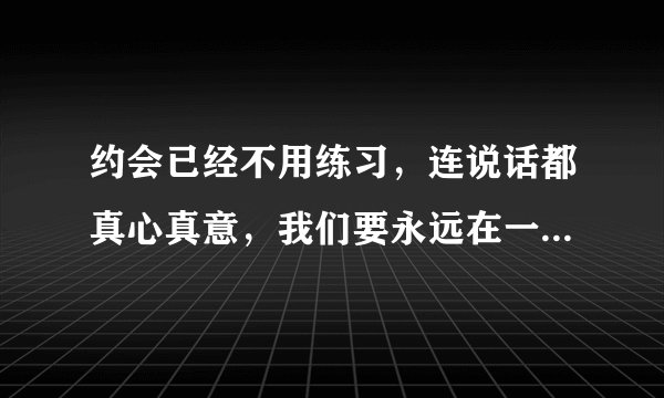 约会已经不用练习，连说话都真心真意，我们要永远在一起，喜欢的是你的……求歌名