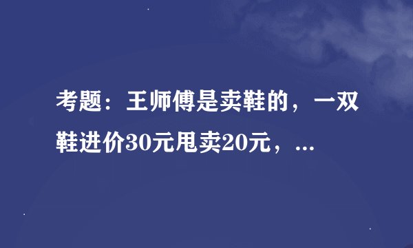 考题：王师傅是卖鞋的，一双鞋进价30元甩卖20元，顾客来买鞋给了张50，王师傅没零钱，于是找邻居换了50元