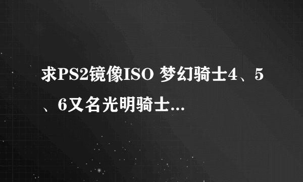求PS2镜像ISO 梦幻骑士4、5、6又名光明骑士 要网盘资源纳米盘、MU之类的 不要BT或迅雷不要过期资源