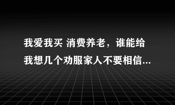 我爱我买 消费养老，谁能给我想几个劝服家人不要相信的点子？
