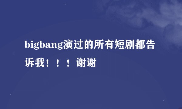 bigbang演过的所有短剧都告诉我！！！谢谢