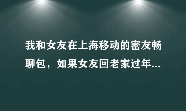 我和女友在上海移动的密友畅聊包，如果女友回老家过年了，那她的畅聊包还有用吗？