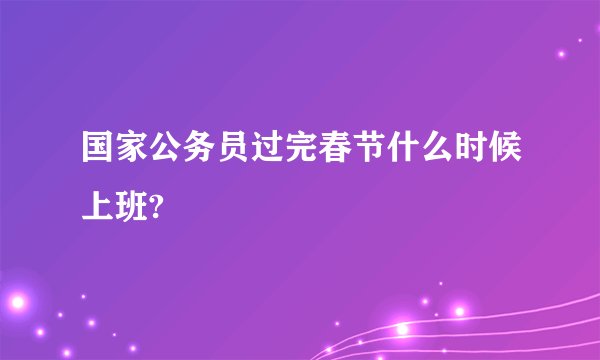 国家公务员过完春节什么时候上班?