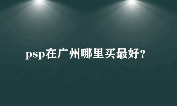 psp在广州哪里买最好？