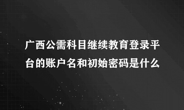广西公需科目继续教育登录平台的账户名和初始密码是什么