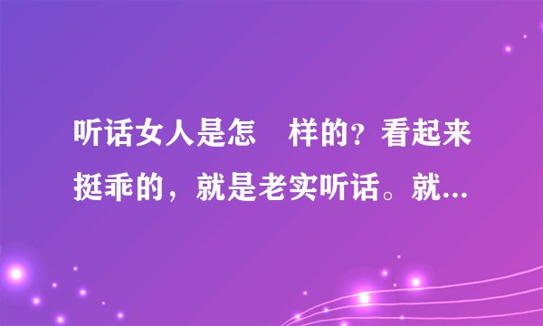 听话女人是怎麼样的？看起来挺乖的，就是老实听话。就是乖乖女。男人最喜欢的女朋友。