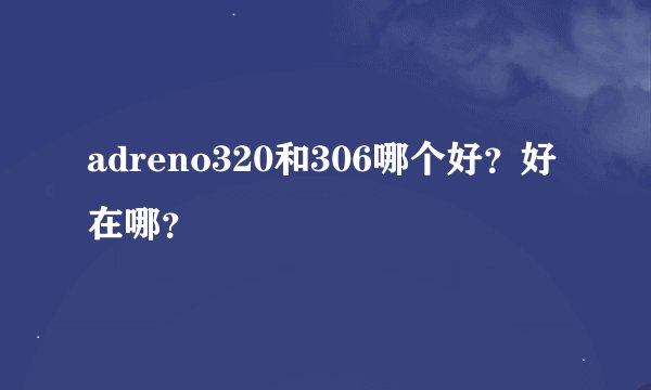 adreno320和306哪个好？好在哪？
