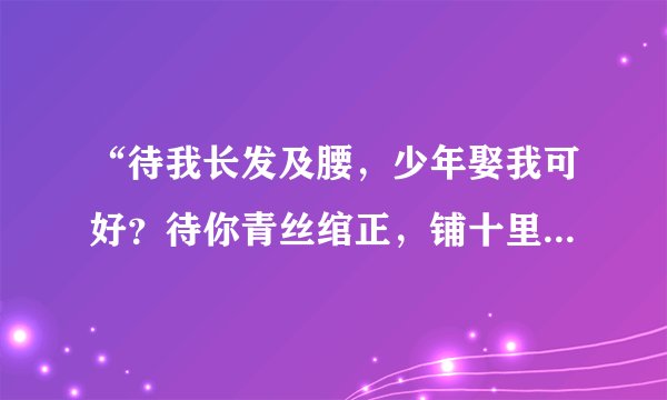 “待我长发及腰，少年娶我可好？待你青丝绾正，铺十里红妆可愿？ 却怕长发及腰，少年倾心他人。待你青