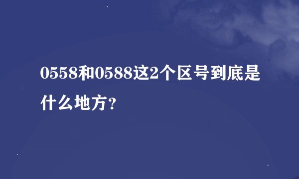 0558和0588这2个区号到底是什么地方？