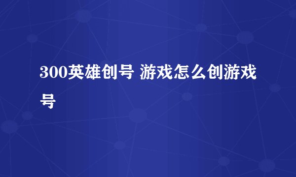 300英雄创号 游戏怎么创游戏号