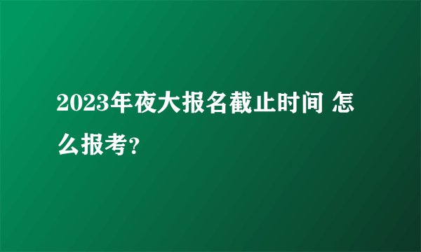 2023年夜大报名截止时间 怎么报考？
