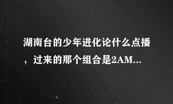 湖南台的少年进化论什么点播，过来的那个组合是2AM还是2PM 。