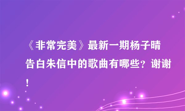 《非常完美》最新一期杨子晴告白朱信中的歌曲有哪些？谢谢！