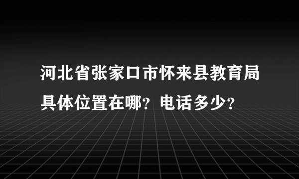 河北省张家口市怀来县教育局具体位置在哪？电话多少？